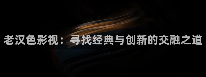 玖玖爱只有精品视频：老汉色影视：寻找经典与创新的交融之道